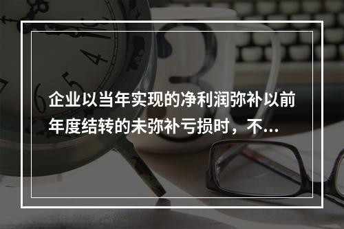 企业以当年实现的净利润弥补以前年度结转的未弥补亏损时，不需要