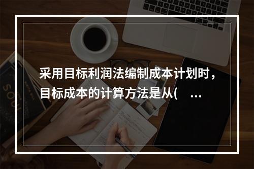 采用目标利润法编制成本计划时，目标成本的计算方法是从(　)中