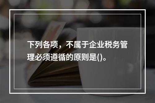 下列各项，不属于企业税务管理必须遵循的原则是()。