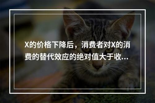 X的价格下降后，消费者对X的消费的替代效应的绝对值大于收入效