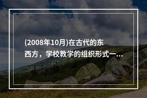 (2008年10月)在古代的东西方，学校教学的组织形式一般都