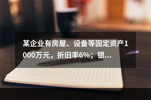 某企业有房屋、设备等固定资产1000万元，折旧率6%；银行长