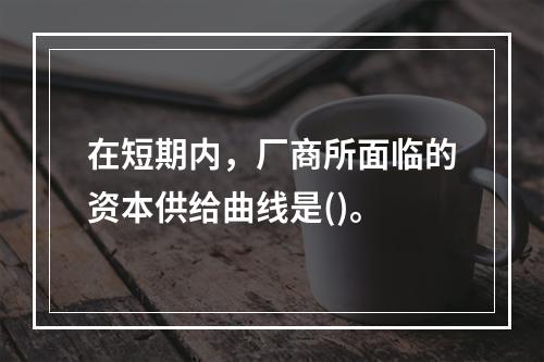 在短期内，厂商所面临的资本供给曲线是()。