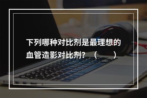 下列哪种对比剂是最理想的血管造影对比剂？（　　）