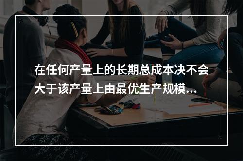 在任何产量上的长期总成本决不会大于该产量上由最优生产规模所决