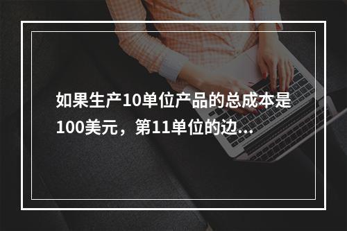 如果生产10单位产品的总成本是100美元，第11单位的边际成