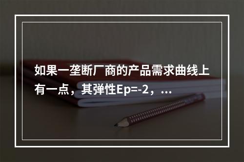 如果一垄断厂商的产品需求曲线上有一点，其弹性Ep=-2，产品