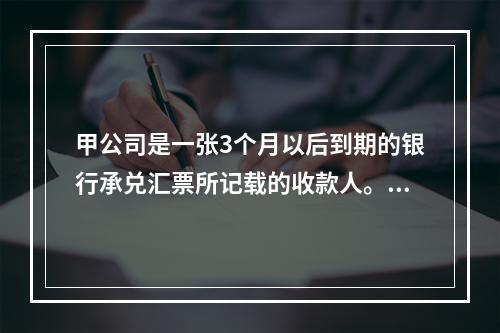 甲公司是一张3个月以后到期的银行承兑汇票所记载的收款人。甲公