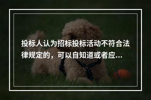 投标人认为招标投标活动不符合法律规定的，可以自知道或者应当知