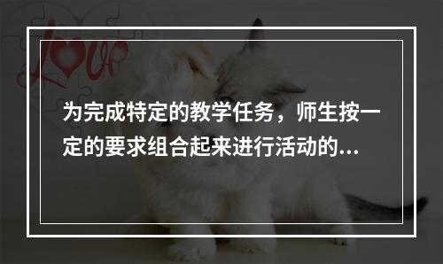 为完成特定的教学任务，师生按一定的要求组合起来进行活动的结构