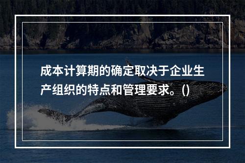 成本计算期的确定取决于企业生产组织的特点和管理要求。()