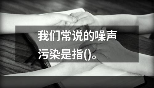 我们常说的噪声污染是指()。