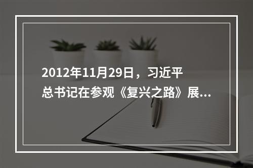 2012年11月29日，习近平总书记在参观《复兴之路》展览时