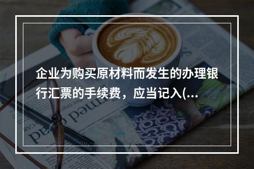 企业为购买原材料而发生的办理银行汇票的手续费，应当记入()。