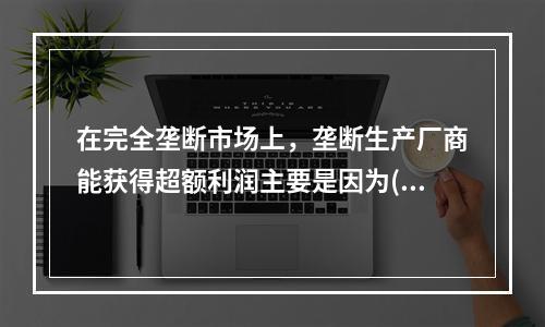 在完全垄断市场上，垄断生产厂商能获得超额利润主要是因为( )