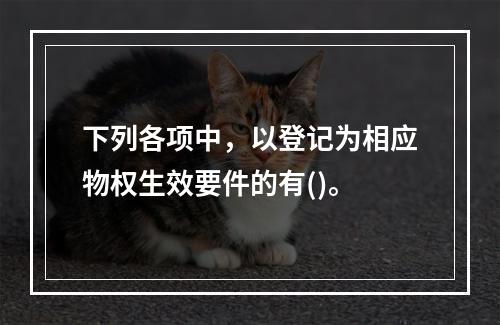 下列各项中，以登记为相应物权生效要件的有()。