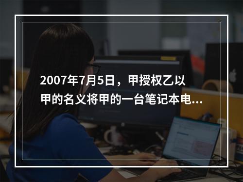 2007年7月5日，甲授权乙以甲的名义将甲的一台笔记本电脑出