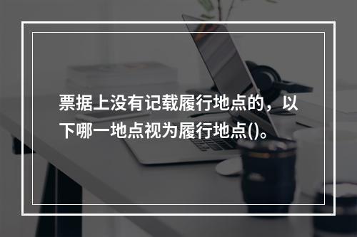 票据上没有记载履行地点的，以下哪一地点视为履行地点()。