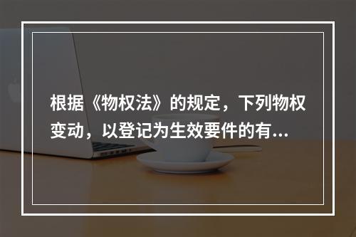 根据《物权法》的规定，下列物权变动，以登记为生效要件的有()