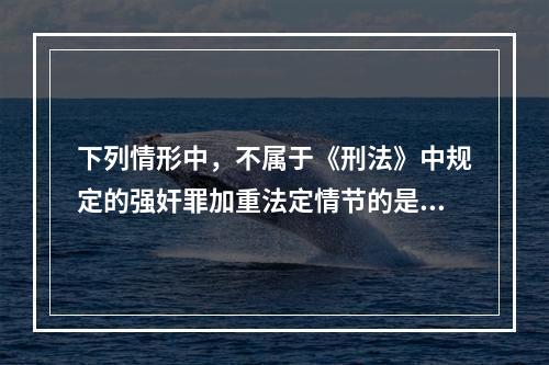 下列情形中，不属于《刑法》中规定的强奸罪加重法定情节的是()