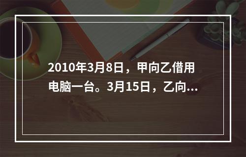 2010年3月8日，甲向乙借用电脑一台。3月15日，乙向甲借