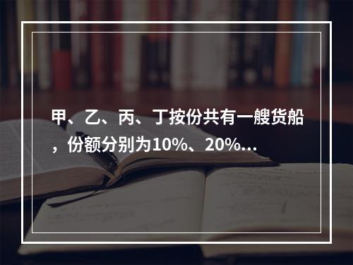 甲、乙、丙、丁按份共有一艘货船，份额分别为10%、20%、3