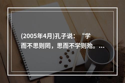 (2005年4月)孔子说：“学而不思则罔，思而不学则殆。”表