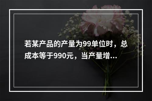 若某产品的产量为99单位时，总成本等于990元，当产量增加到