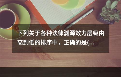 下列关于各种法律渊源效力层级由高到低的排序中，正确的是()。