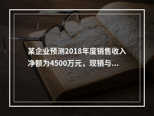 某企业预测2018年度销售收入净额为4500万元，现销与赊销