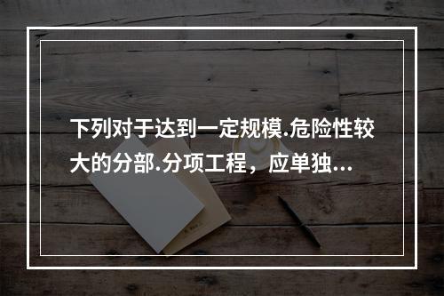 下列对于达到一定规模.危险性较大的分部.分项工程，应单独编制