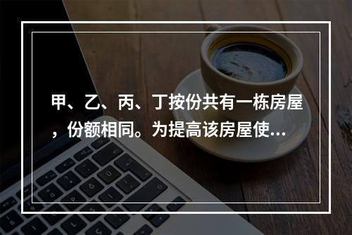 甲、乙、丙、丁按份共有一栋房屋，份额相同。为提高该房屋使用价