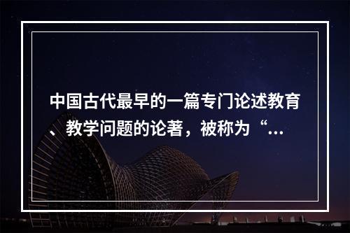 中国古代最早的一篇专门论述教育、教学问题的论著，被称为“教育