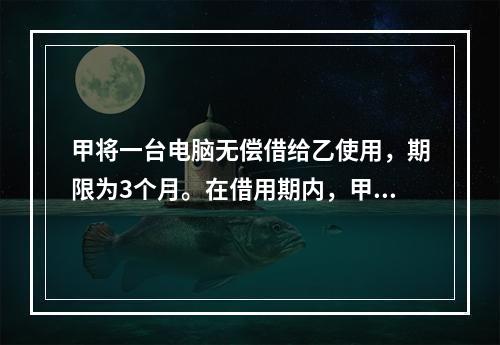 甲将一台电脑无偿借给乙使用，期限为3个月。在借用期内，甲和丙