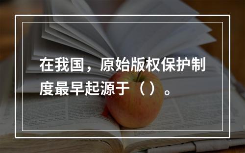 在我国，原始版权保护制度最早起源于（ ）。