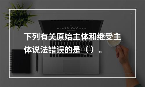 下列有关原始主体和继受主体说法错误的是（ ）。