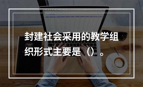 封建社会采用的教学组织形式主要是（）。