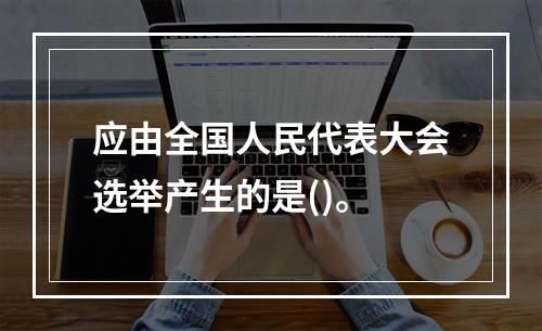 应由全国人民代表大会选举产生的是()。