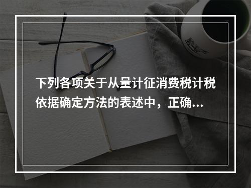 下列各项关于从量计征消费税计税依据确定方法的表述中，正确的有