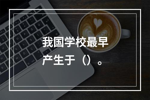 我国学校最早产生于（）。