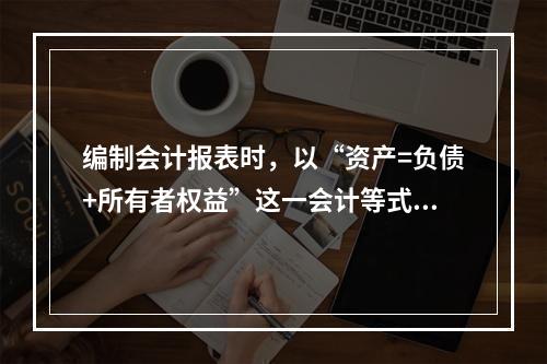 编制会计报表时，以“资产=负债+所有者权益”这一会计等式作为