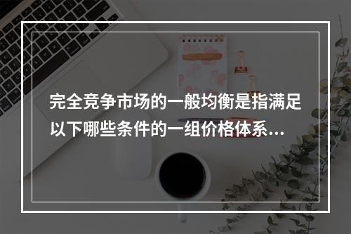 完全竞争市场的一般均衡是指满足以下哪些条件的一组价格体系？(