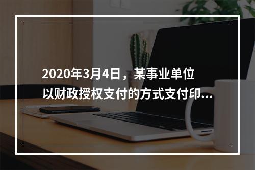 2020年3月4日，某事业单位以财政授权支付的方式支付印刷费