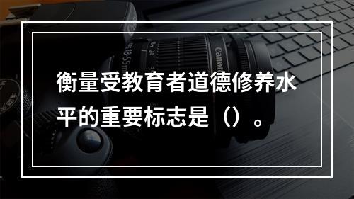 衡量受教育者道德修养水平的重要标志是（）。