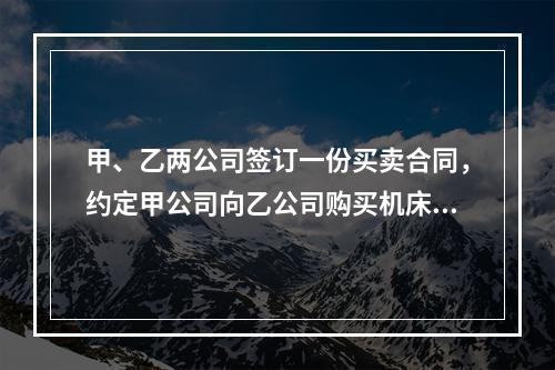 甲、乙两公司签订一份买卖合同，约定甲公司向乙公司购买机床一台