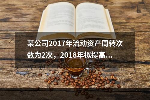 某公司2017年流动资产周转次数为2次，2018年拟提高到3