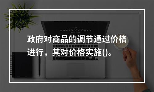 政府对商品的调节通过价格进行，其对价格实施()。