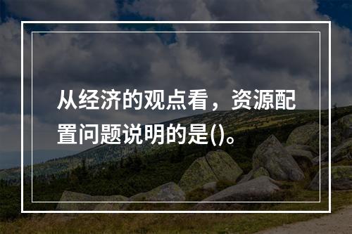 从经济的观点看，资源配置问题说明的是()。