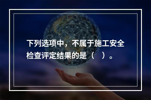 下列选项中，不属于施工安全检查评定结果的是（　）。