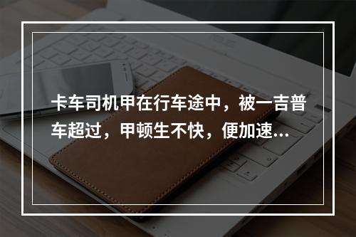 卡车司机甲在行车途中，被一吉普车超过，甲顿生不快，便加速超过